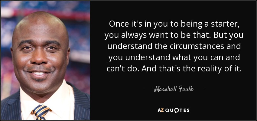 Once it's in you to being a starter, you always want to be that. But you understand the circumstances and you understand what you can and can't do. And that's the reality of it. - Marshall Faulk