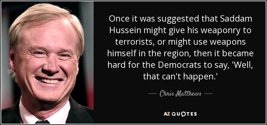 Once it was suggested that Saddam Hussein might give his weaponry to terrorists, or might use weapons himself in the region, then it became hard for the Democrats to say, 'Well, that can't happen.' - Chris Matthews