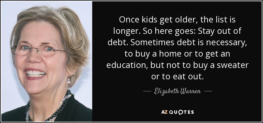Once kids get older, the list is longer. So here goes: Stay out of debt. Sometimes debt is necessary, to buy a home or to get an education, but not to buy a sweater or to eat out. - Elizabeth Warren