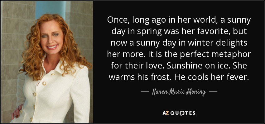 Once, long ago in her world, a sunny day in spring was her favorite, but now a sunny day in winter delights her more. It is the perfect metaphor for their love. Sunshine on ice. She warms his frost. He cools her fever. - Karen Marie Moning