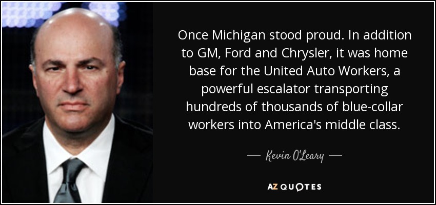Once Michigan stood proud. In addition to GM, Ford and Chrysler, it was home base for the United Auto Workers, a powerful escalator transporting hundreds of thousands of blue-collar workers into America's middle class. - Kevin O'Leary
