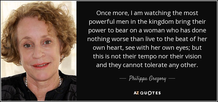 Once more, I am watching the most powerful men in the kingdom bring their power to bear on a woman who has done nothing worse than live to the beat of her own heart, see with her own eyes; but this is not their tempo nor their vision and they cannot tolerate any other. - Philippa Gregory
