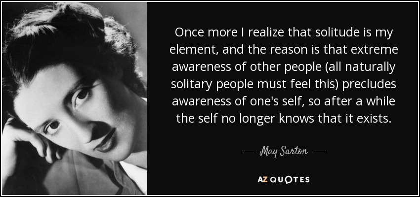 Once more I realize that solitude is my element, and the reason is that extreme awareness of other people (all naturally solitary people must feel this) precludes awareness of one's self, so after a while the self no longer knows that it exists. - May Sarton