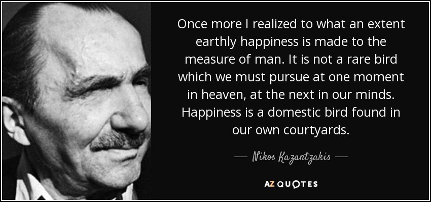 Once more I realized to what an extent earthly happiness is made to the measure of man. It is not a rare bird which we must pursue at one moment in heaven, at the next in our minds. Happiness is a domestic bird found in our own courtyards. - Nikos Kazantzakis