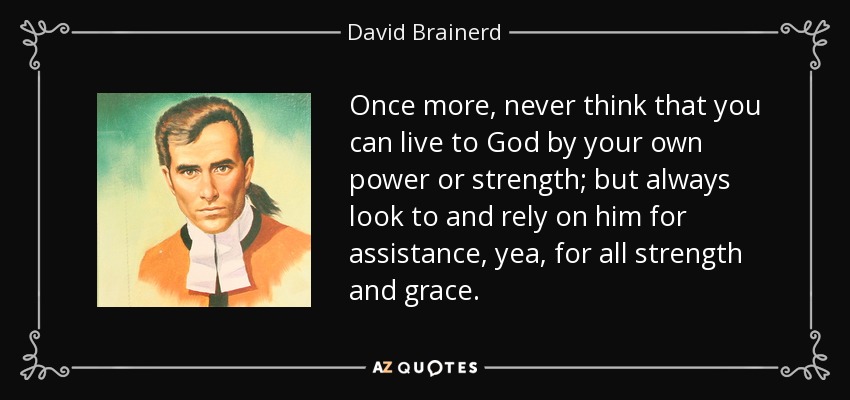 Once more, never think that you can live to God by your own power or strength; but always look to and rely on him for assistance, yea, for all strength and grace. - David Brainerd