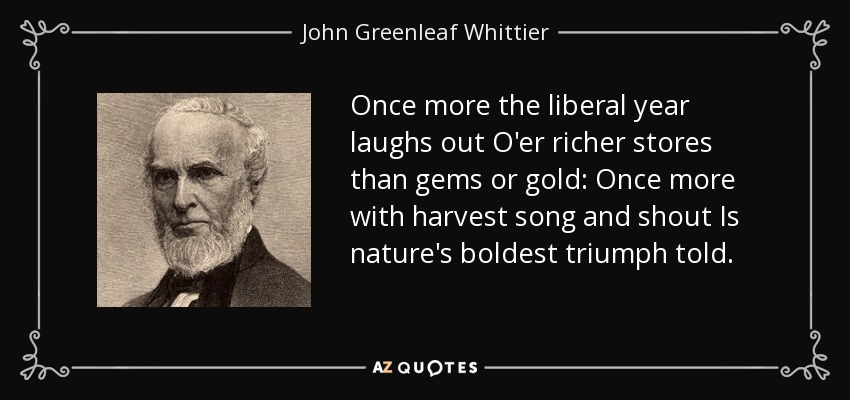 Once more the liberal year laughs out O'er richer stores than gems or gold: Once more with harvest song and shout Is nature's boldest triumph told. - John Greenleaf Whittier