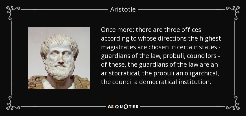 Once more: there are three offices according to whose directions the highest magistrates are chosen in certain states - guardians of the law, probuli, councilors - of these, the guardians of the law are an aristocratical, the probuli an oligarchical, the council a democratical institution. - Aristotle