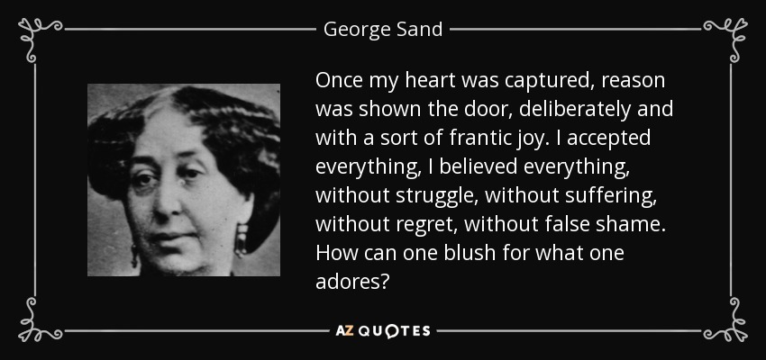 Once my heart was captured, reason was shown the door, deliberately and with a sort of frantic joy. I accepted everything, I believed everything, without struggle, without suffering, without regret, without false shame. How can one blush for what one adores? - George Sand