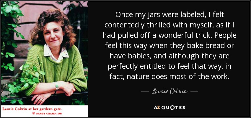 Once my jars were labeled, I felt contentedly thrilled with myself, as if I had pulled off a wonderful trick. People feel this way when they bake bread or have babies, and although they are perfectly entitled to feel that way, in fact, nature does most of the work. - Laurie Colwin