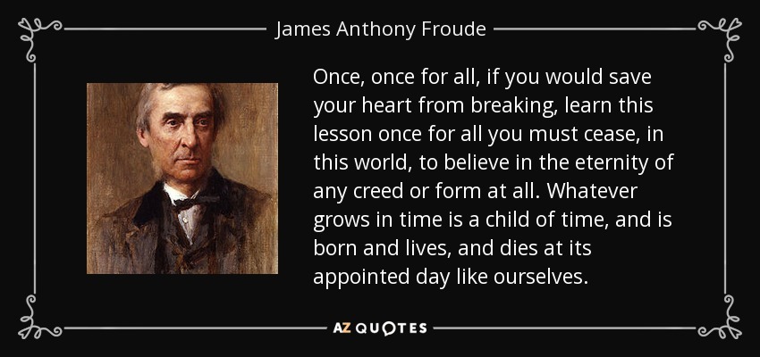 Once, once for all, if you would save your heart from breaking, learn this lesson once for all you must cease, in this world, to believe in the eternity of any creed or form at all. Whatever grows in time is a child of time, and is born and lives, and dies at its appointed day like ourselves. - James Anthony Froude