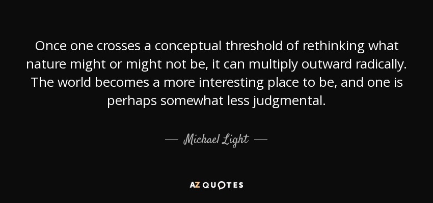 Once one crosses a conceptual threshold of rethinking what nature might or might not be, it can multiply outward radically. The world becomes a more interesting place to be, and one is perhaps somewhat less judgmental. - Michael Light