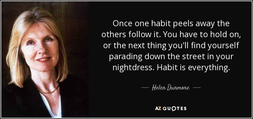 Once one habit peels away the others follow it. You have to hold on, or the next thing you'll find yourself parading down the street in your nightdress. Habit is everything. - Helen Dunmore
