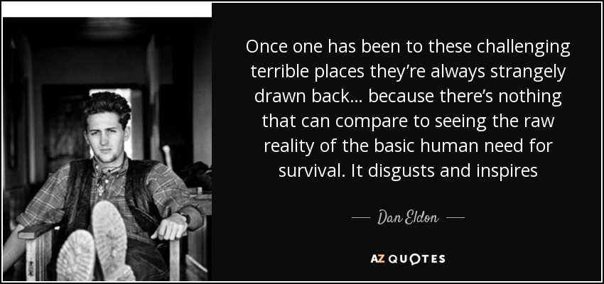 Once one has been to these challenging terrible places they’re always strangely drawn back… because there’s nothing that can compare to seeing the raw reality of the basic human need for survival. It disgusts and inspires - Dan Eldon