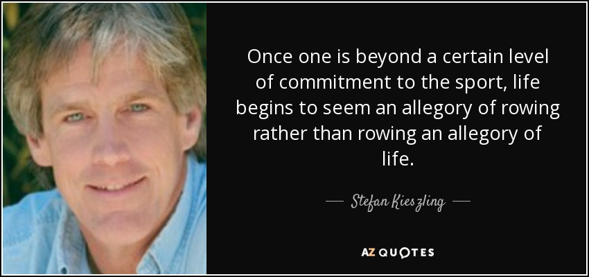 Once one is beyond a certain level of commitment to the sport, life begins to seem an allegory of rowing rather than rowing an allegory of life. - Stefan Kieszling