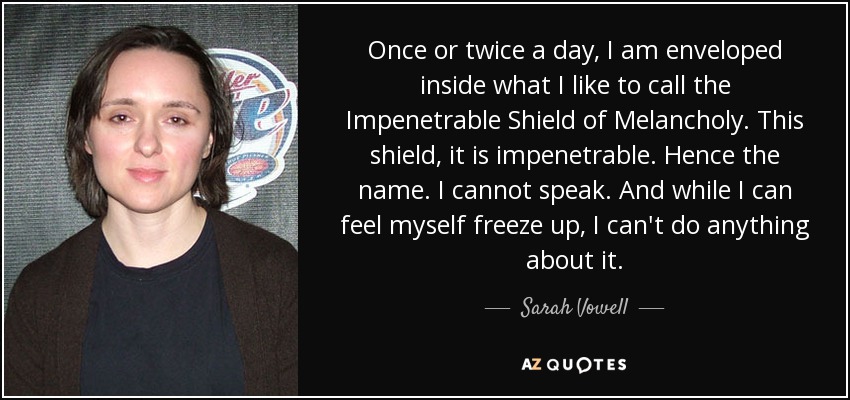 Once or twice a day, I am enveloped inside what I like to call the Impenetrable Shield of Melancholy. This shield, it is impenetrable. Hence the name. I cannot speak. And while I can feel myself freeze up, I can't do anything about it. - Sarah Vowell