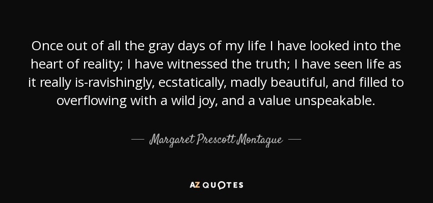 Once out of all the gray days of my life I have looked into the heart of reality; I have witnessed the truth; I have seen life as it really is-ravishingly, ecstatically, madly beautiful, and filled to overflowing with a wild joy, and a value unspeakable. - Margaret Prescott Montague