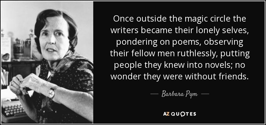 Once outside the magic circle the writers became their lonely selves, pondering on poems, observing their fellow men ruthlessly, putting people they knew into novels; no wonder they were without friends. - Barbara Pym