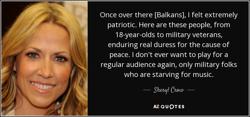 Once over there [Balkans], I felt extremely patriotic. Here are these people, from 18-year-olds to military veterans, enduring real duress for the cause of peace. I don't ever want to play for a regular audience again, only military folks who are starving for music. - Sheryl Crow