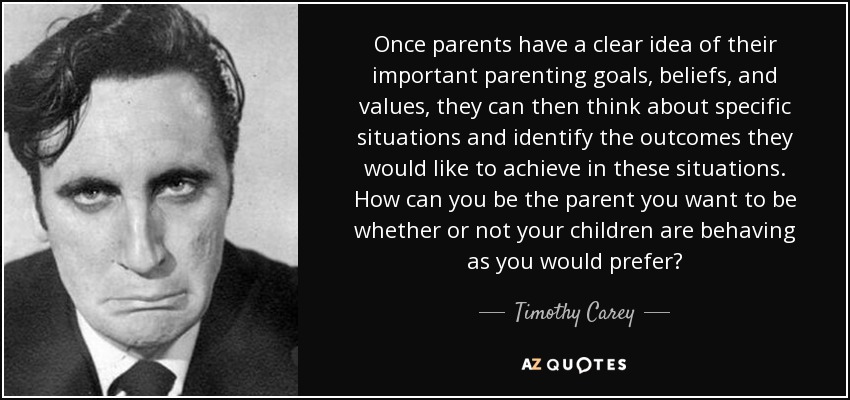 Once parents have a clear idea of their important parenting goals, beliefs, and values, they can then think about specific situations and identify the outcomes they would like to achieve in these situations. How can you be the parent you want to be whether or not your children are behaving as you would prefer? - Timothy Carey