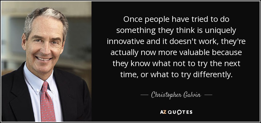 Once people have tried to do something they think is uniquely innovative and it doesn't work, they're actually now more valuable because they know what not to try the next time, or what to try differently. - Christopher Galvin