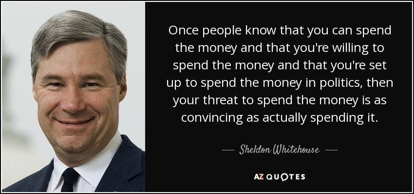 Once people know that you can spend the money and that you're willing to spend the money and that you're set up to spend the money in politics, then your threat to spend the money is as convincing as actually spending it. - Sheldon Whitehouse