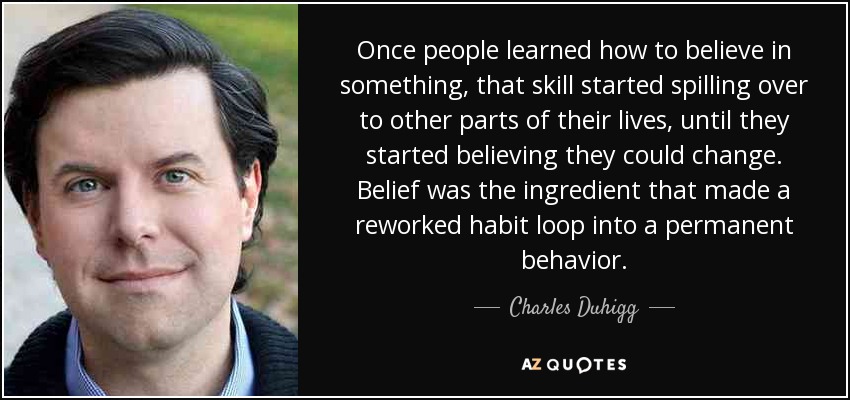 Once people learned how to believe in something, that skill started spilling over to other parts of their lives, until they started believing they could change. Belief was the ingredient that made a reworked habit loop into a permanent behavior. - Charles Duhigg