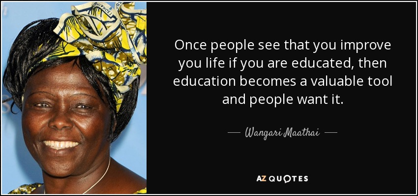 Once people see that you improve you life if you are educated, then education becomes a valuable tool and people want it. - Wangari Maathai