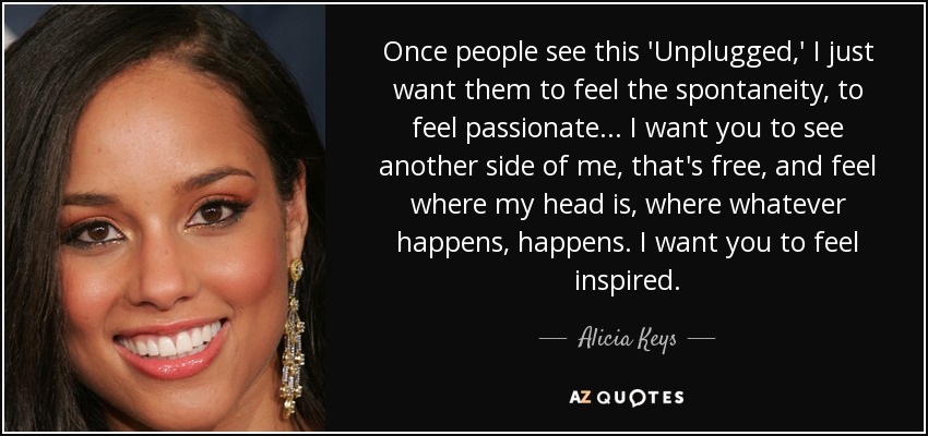 Once people see this 'Unplugged,' I just want them to feel the spontaneity, to feel passionate... I want you to see another side of me, that's free, and feel where my head is, where whatever happens, happens. I want you to feel inspired. - Alicia Keys