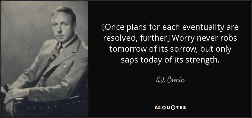 [Once plans for each eventuality are resolved, further] Worry never robs tomorrow of its sorrow, but only saps today of its strength. - A.J. Cronin