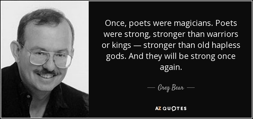 Once, poets were magicians. Poets were strong, stronger than warriors or kings — stronger than old hapless gods. And they will be strong once again. - Greg Bear