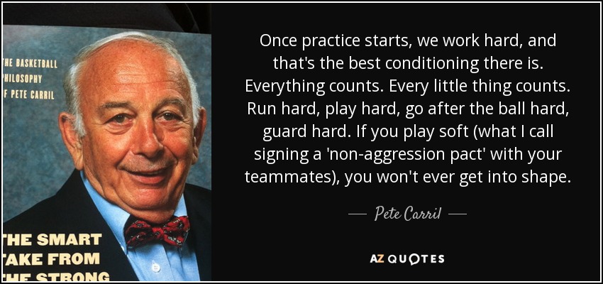 Once practice starts, we work hard, and that's the best conditioning there is. Everything counts. Every little thing counts. Run hard, play hard, go after the ball hard, guard hard. If you play soft (what I call signing a 'non-aggression pact' with your teammates), you won't ever get into shape. - Pete Carril