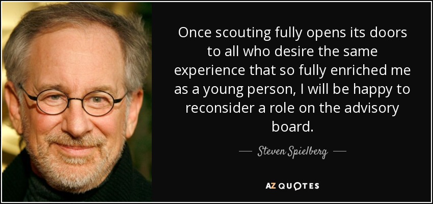 Once scouting fully opens its doors to all who desire the same experience that so fully enriched me as a young person, I will be happy to reconsider a role on the advisory board. - Steven Spielberg