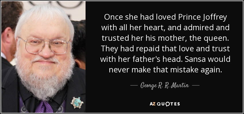 Once she had loved Prince Joffrey with all her heart, and admired and trusted her his mother, the queen. They had repaid that love and trust with her father's head. Sansa would never make that mistake again. - George R. R. Martin