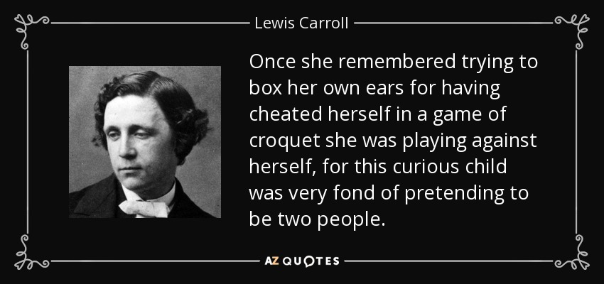 Once she remembered trying to box her own ears for having cheated herself in a game of croquet she was playing against herself, for this curious child was very fond of pretending to be two people. - Lewis Carroll