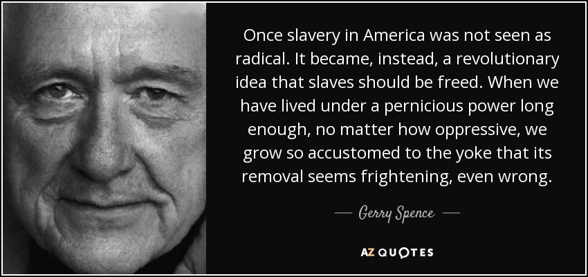 Once slavery in America was not seen as radical. It became, instead, a revolutionary idea that slaves should be freed. When we have lived under a pernicious power long enough, no matter how oppressive, we grow so accustomed to the yoke that its removal seems frightening, even wrong. - Gerry Spence
