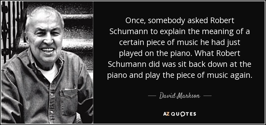 Once, somebody asked Robert Schumann to explain the meaning of a certain piece of music he had just played on the piano. What Robert Schumann did was sit back down at the piano and play the piece of music again. - David Markson