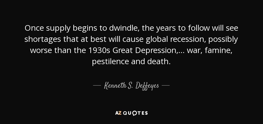 Once supply begins to dwindle, the years to follow will see shortages that at best will cause global recession, possibly worse than the 1930s Great Depression, ... war, famine, pestilence and death. - Kenneth S. Deffeyes