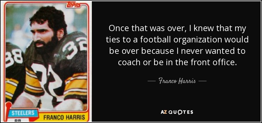Once that was over, I knew that my ties to a football organization would be over because I never wanted to coach or be in the front office. - Franco Harris
