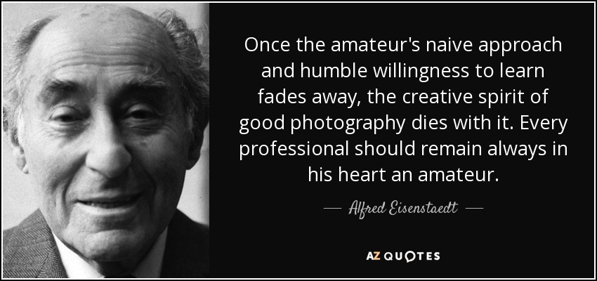 Once the amateur's naive approach and humble willingness to learn fades away, the creative spirit of good photography dies with it. Every professional should remain always in his heart an amateur. - Alfred Eisenstaedt