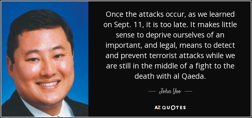 Once the attacks occur, as we learned on Sept. 11, it is too late. It makes little sense to deprive ourselves of an important, and legal, means to detect and prevent terrorist attacks while we are still in the middle of a fight to the death with al Qaeda. - John Yoo