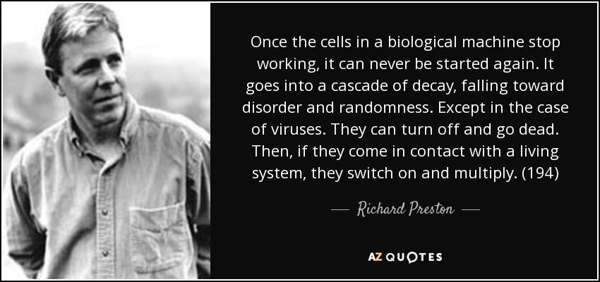 Once the cells in a biological machine stop working, it can never be started again. It goes into a cascade of decay, falling toward disorder and randomness. Except in the case of viruses. They can turn off and go dead. Then, if they come in contact with a living system, they switch on and multiply. (194) - Richard Preston