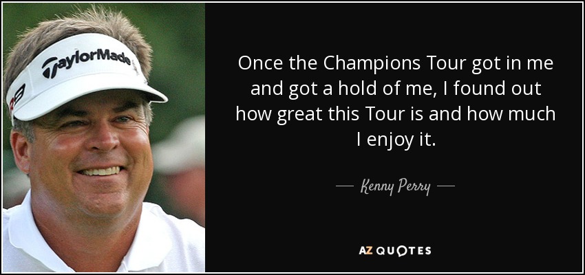 Once the Champions Tour got in me and got a hold of me, I found out how great this Tour is and how much I enjoy it. - Kenny Perry