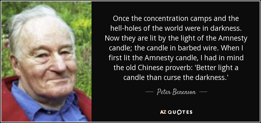 Once the concentration camps and the hell-holes of the world were in darkness. Now they are lit by the light of the Amnesty candle; the candle in barbed wire. When I first lit the Amnesty candle, I had in mind the old Chinese proverb: 'Better light a candle than curse the darkness.' - Peter Benenson