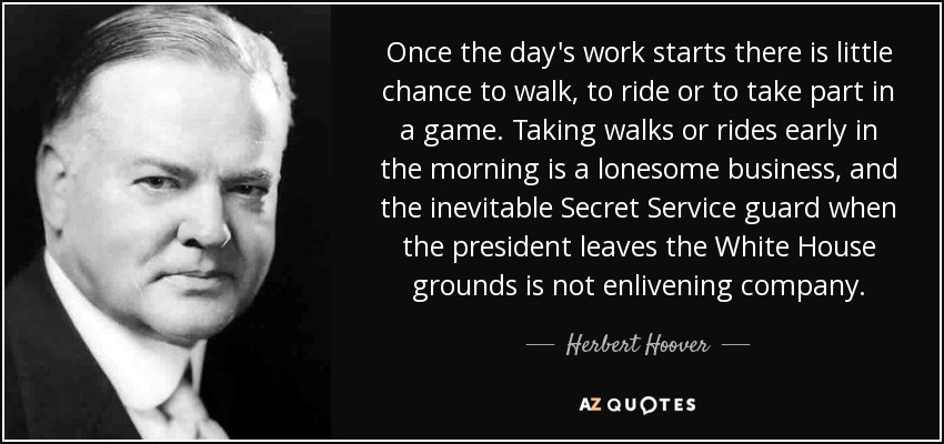Once the day's work starts there is little chance to walk, to ride or to take part in a game. Taking walks or rides early in the morning is a lonesome business, and the inevitable Secret Service guard when the president leaves the White House grounds is not enlivening company. - Herbert Hoover