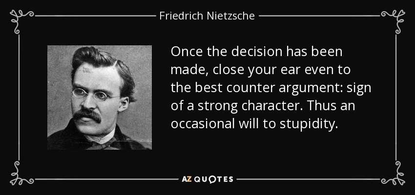 Once the decision has been made, close your ear even to the best counter argument: sign of a strong character. Thus an occasional will to stupidity. - Friedrich Nietzsche
