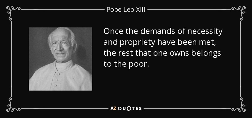 Once the demands of necessity and propriety have been met, the rest that one owns belongs to the poor. - Pope Leo XIII