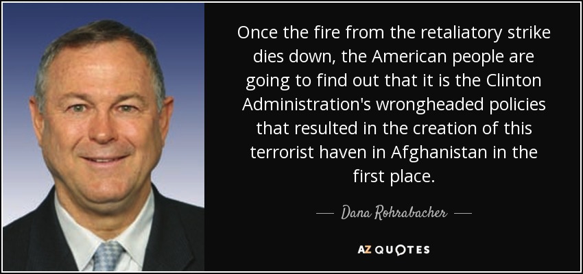 Once the fire from the retaliatory strike dies down, the American people are going to find out that it is the Clinton Administration's wrongheaded policies that resulted in the creation of this terrorist haven in Afghanistan in the first place. - Dana Rohrabacher