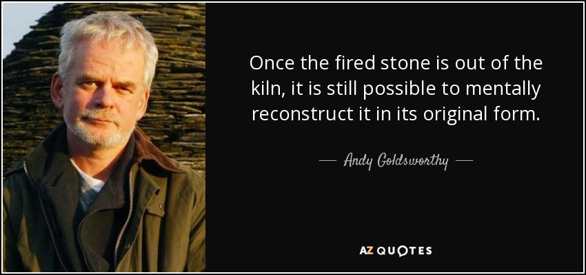 Once the fired stone is out of the kiln, it is still possible to mentally reconstruct it in its original form. - Andy Goldsworthy