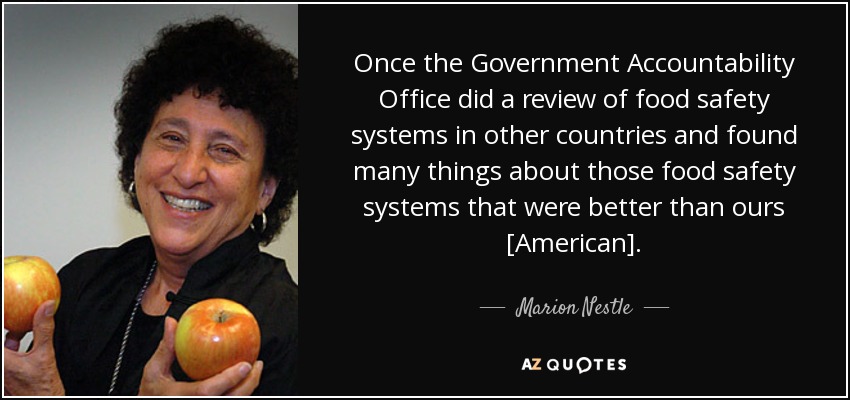 Once the Government Accountability Office did a review of food safety systems in other countries and found many things about those food safety systems that were better than ours [American]. - Marion Nestle