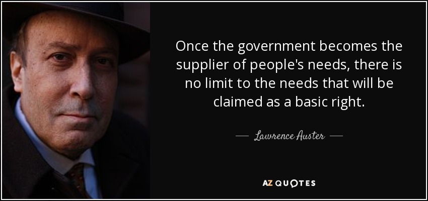 Once the government becomes the supplier of people's needs, there is no limit to the needs that will be claimed as a basic right. - Lawrence Auster
